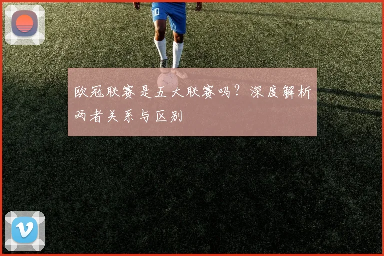 欧冠联赛是五大联赛吗？深度解析两者关系与区别