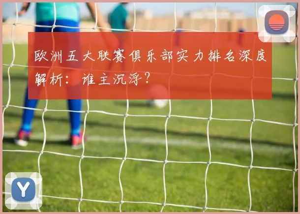 欧洲五大联赛俱乐部实力排名深度解析：谁主沉浮？