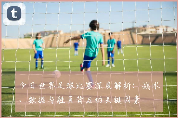 今日世界足球比赛深度解析：战术、数据与胜负背后的关键因素