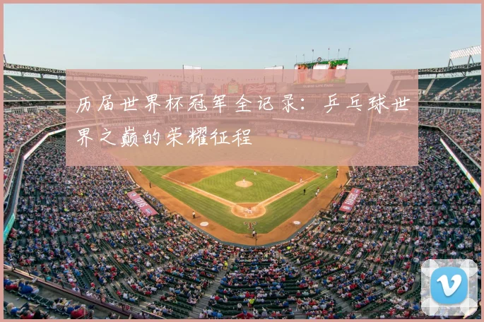 历届世界杯冠军全记录：乒乓球世界之巅的荣耀征程