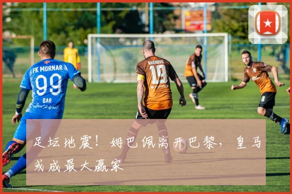 足坛地震!姆巴佩离开巴黎,皇马或成最大赢家