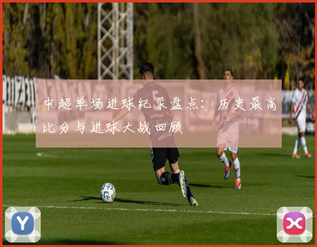 中超单场进球纪录盘点：历史最高比分与进球大战回顾