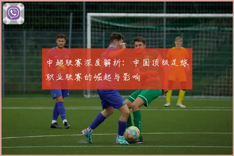 中超联赛深度解析：中国顶级足球职业联赛的崛起与影响