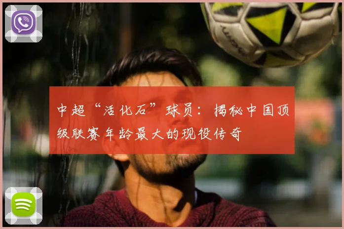 中超“活化石”球员:揭秘中国顶级联赛年龄最大的现役传奇