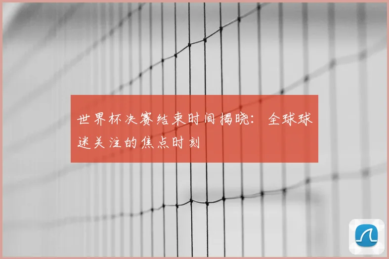 世界杯决赛结束时间揭晓：全球球迷关注的焦点时刻