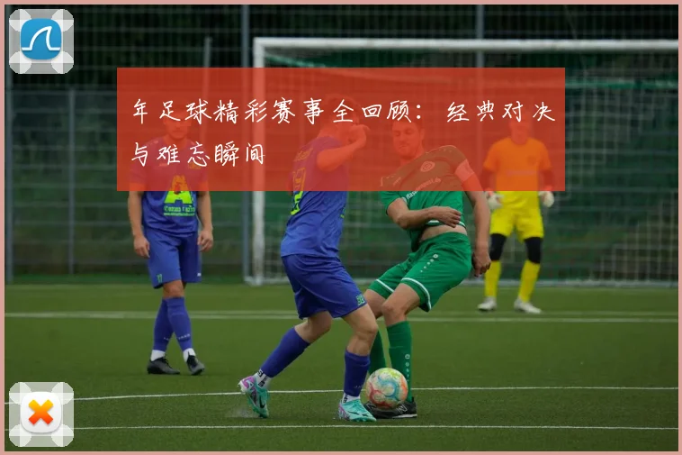 年足球精彩赛事全回顾：经典对决与难忘瞬间