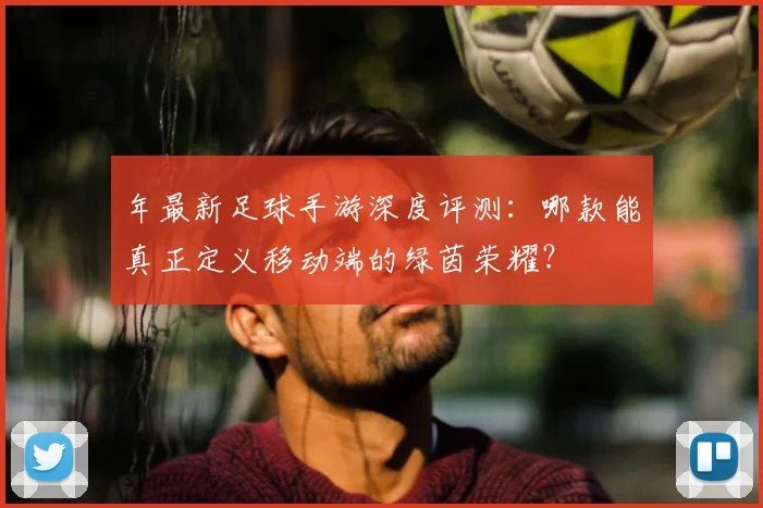 年最新足球手游深度评测:哪款能真正定义移动端的绿茵荣耀?