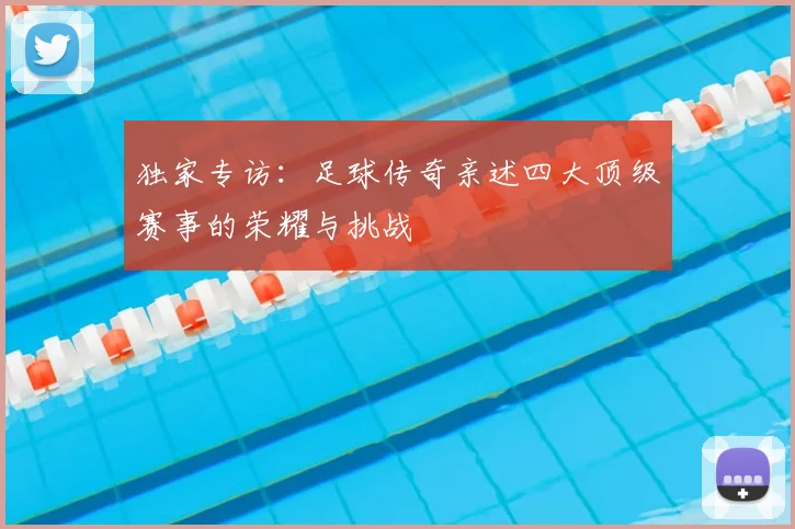 独家专访：足球传奇亲述四大顶级赛事的荣耀与挑战