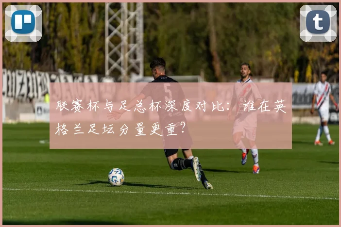 联赛杯与足总杯深度对比：谁在英格兰足坛分量更重？
