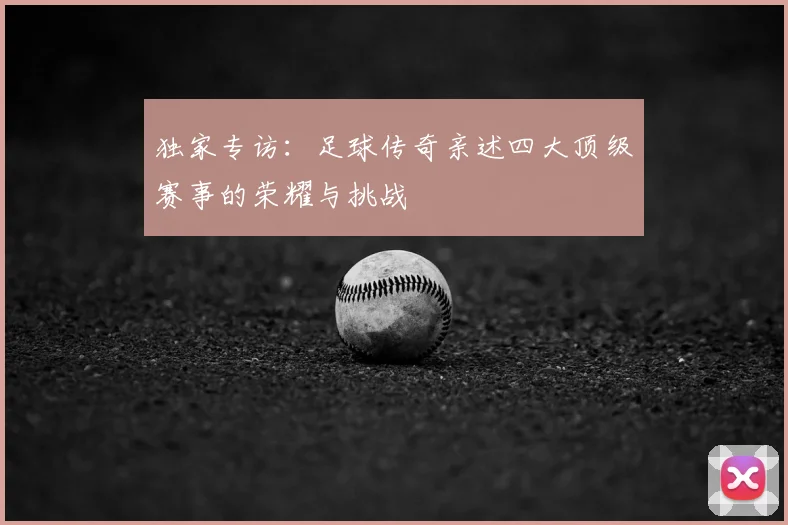 独家专访：足球传奇亲述四大顶级赛事的荣耀与挑战
