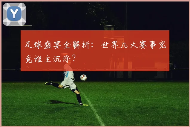 足球盛宴全解析：世界几大赛事究竟谁主沉浮？
