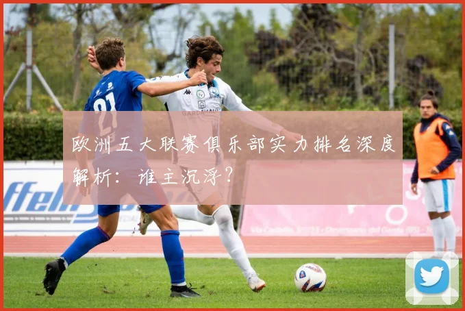 欧洲五大联赛俱乐部实力排名深度解析：谁主沉浮？