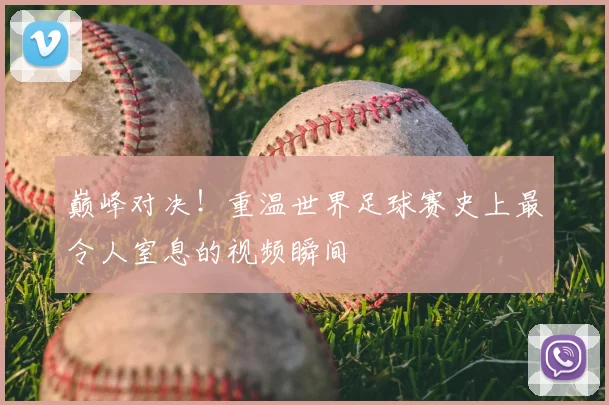 巅峰对决！重温世界足球赛史上最令人窒息的视频瞬间